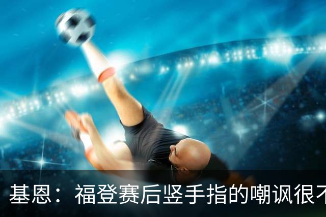 基恩：福登赛后竖手指的嘲讽很不好，但该染红的是B费而不是福登